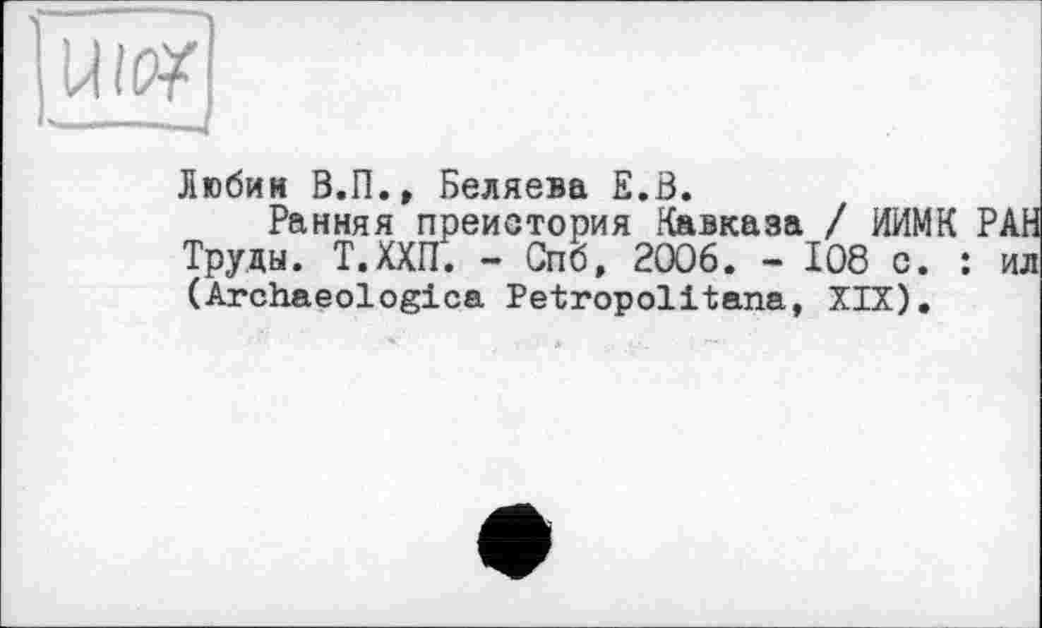 ﻿ïïw]
Любин В.П., Беляева Е.В.
Ранняя преистория Кавказа / ИИМК РАН Труды. Т.ХХП. - Спб, 2006. - І08 с. : ил (Archaeologies Petropolitana, XIX).